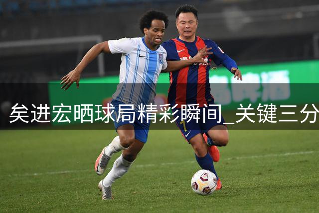 矣进宏晒球局精彩瞬间 关键三分引发热议